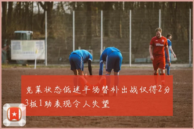 克莱状态低迷半场替补出战仅得2分3板1助表现令人失望