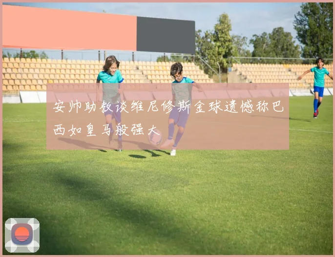 安帅助教谈维尼修斯金球遗憾称巴西如皇马般强大