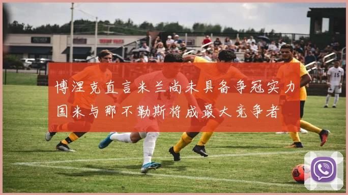博涅克直言米兰尚未具备争冠实力国米与那不勒斯将成最大竞争者