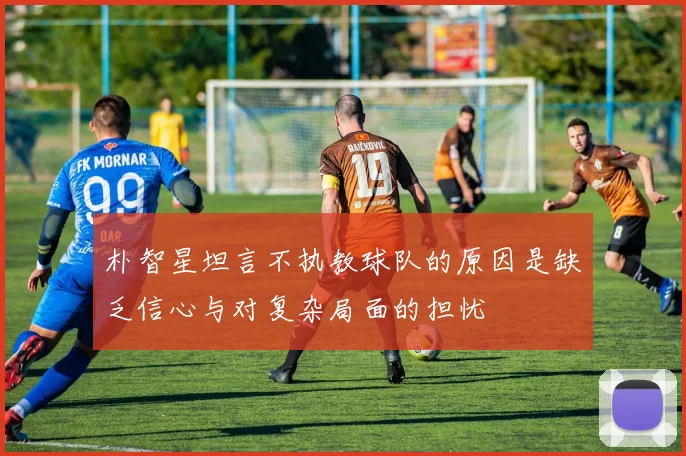 朴智星坦言不执教球队的原因是缺乏信心与对复杂局面的担忧