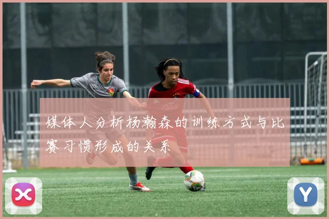 媒体人分析杨瀚森的训练方式与比赛习惯形成的关系