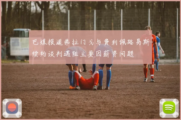 巴媒报道弗拉门戈与费利佩路易斯续约谈判遇阻主要因薪资问题