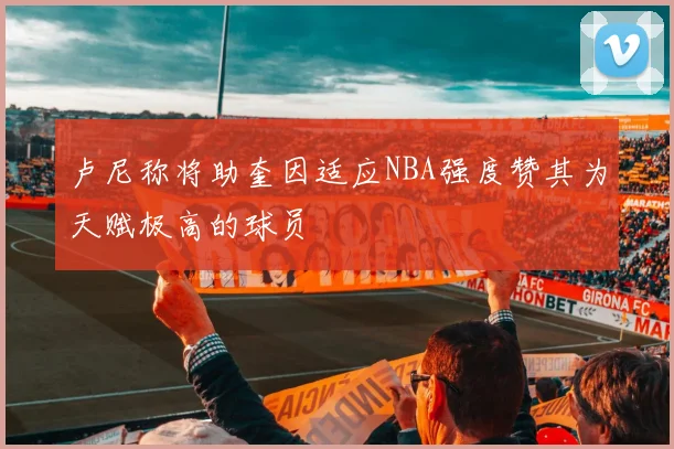 卢尼称将助奎因适应NBA强度赞其为天赋极高的球员