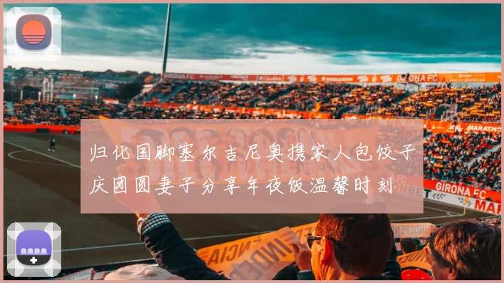 归化国脚塞尔吉尼奥携家人包饺子庆团圆妻子分享年夜饭温馨时刻