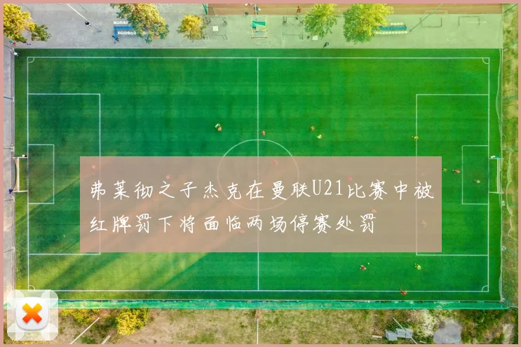 弗莱彻之子杰克在曼联U21比赛中被红牌罚下将面临两场停赛处罚