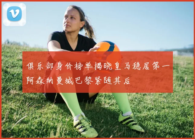 俱乐部身价榜单揭晓皇马稳居第一阿森纳曼城巴黎紧随其后