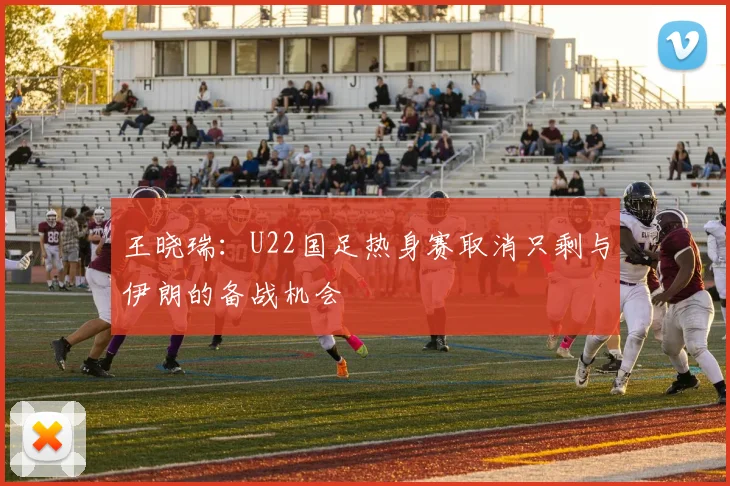 王晓瑞：U22国足热身赛取消只剩与伊朗的备战机会