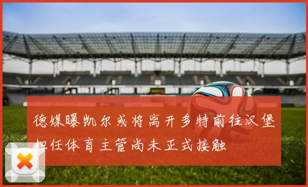 德媒曝凯尔或将离开多特前往汉堡担任体育主管尚未正式接触