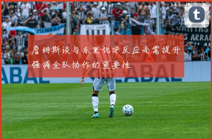 詹姆斯谈与东里化学反应尚需提升强调全队协作的重要性