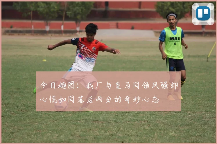 今日趣图：我厂与皇马同领风骚却心慌如同落后两分的奇妙心态