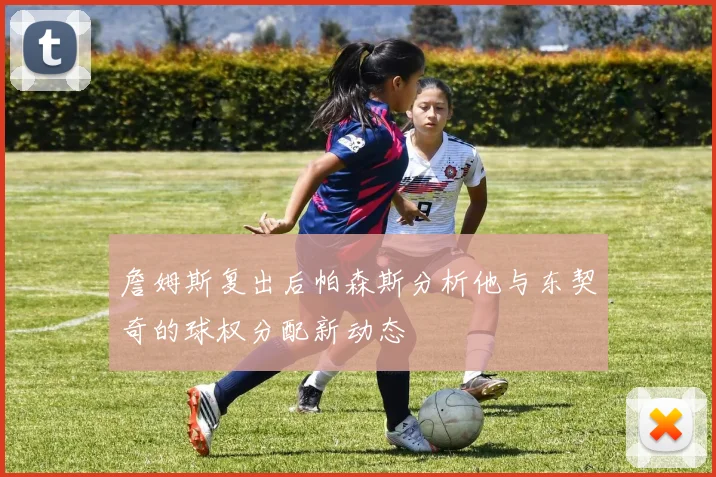 詹姆斯复出后帕森斯分析他与东契奇的球权分配新动态