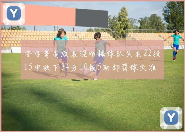 字母哥高效表现难掩球队失利22投15中砍下34分10板5助却罚球失准