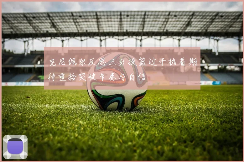 克尼佩尔反思三分投篮过于执着期待重拾突破节奏与自信