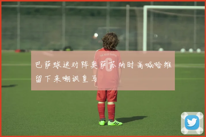 巴萨球迷对阵奥萨苏纳时高喊哈维留下来嘲讽皇马