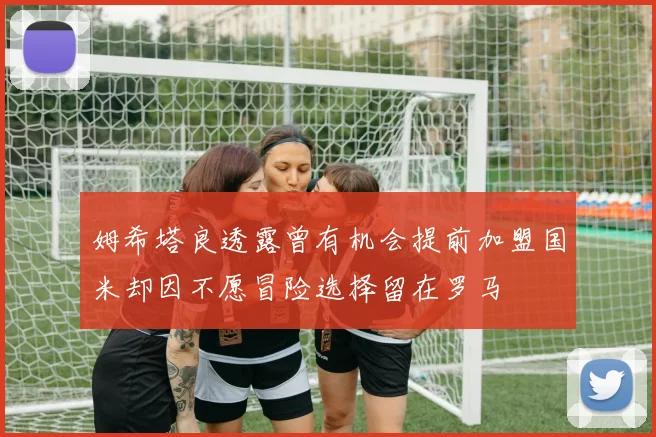 姆希塔良透露曾有机会提前加盟国米却因不愿冒险选择留在罗马