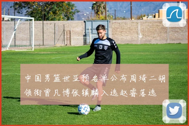 中国男篮世亚预名单公布周琦二胡领衔曾凡博张镇麟入选赵睿落选