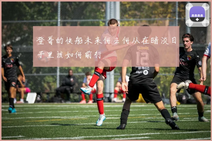 登哥的快船未来何去何从在暗淡日子里该如何前行