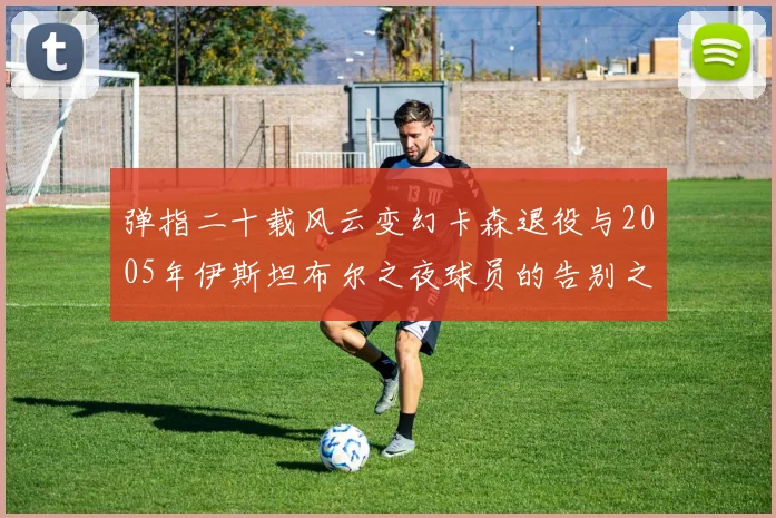 弹指二十载风云变幻卡森退役与2005年伊斯坦布尔之夜球员的告别之路