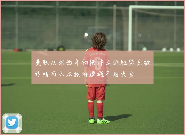 曼联切尔西年初换帅后连胜势头被终结两队本轮均遭遇平局失分