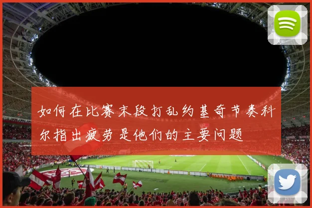 如何在比赛末段打乱约基奇节奏科尔指出疲劳是他们的主要问题