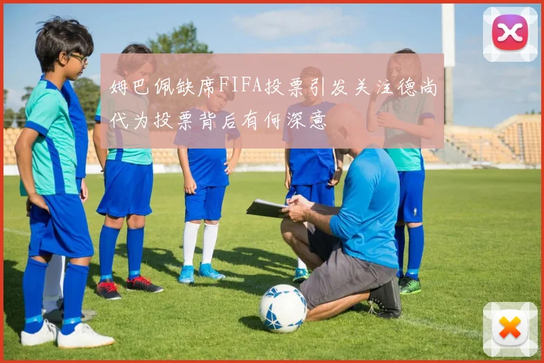 姆巴佩缺席FIFA投票引发关注德尚代为投票背后有何深意