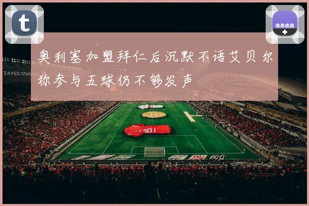 奥利塞加盟拜仁后沉默不语艾贝尔称参与五球仍不够发声