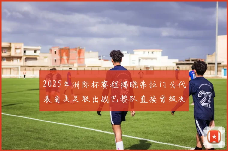 2025年洲际杯赛程揭晓弗拉门戈代表南美足联出战巴黎队直接晋级决赛