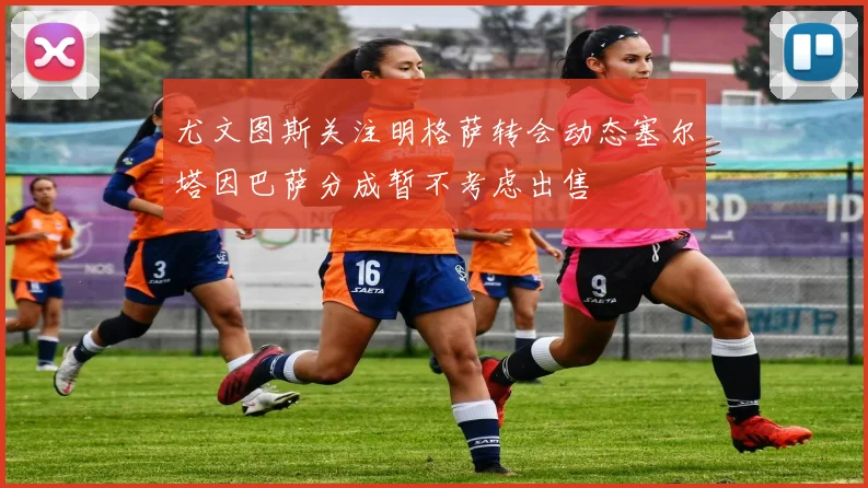 尤文图斯关注明格萨转会动态塞尔塔因巴萨分成暂不考虑出售