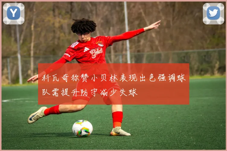 科瓦奇称赞小贝林表现出色强调球队需提升防守减少失球