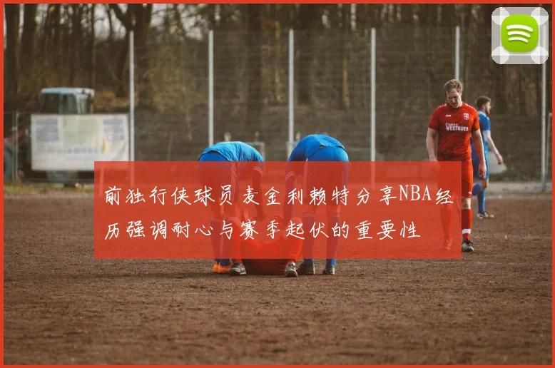 前独行侠球员麦金利赖特分享NBA经历强调耐心与赛季起伏的重要性